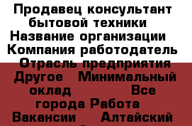 Продавец-консультант бытовой техники › Название организации ­ Компания-работодатель › Отрасль предприятия ­ Другое › Минимальный оклад ­ 27 000 - Все города Работа » Вакансии   . Алтайский край,Алейск г.